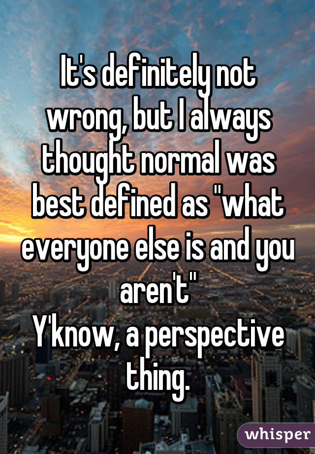 It's definitely not wrong, but I always thought normal was best defined as "what everyone else is and you aren't"
Y'know, a perspective thing.