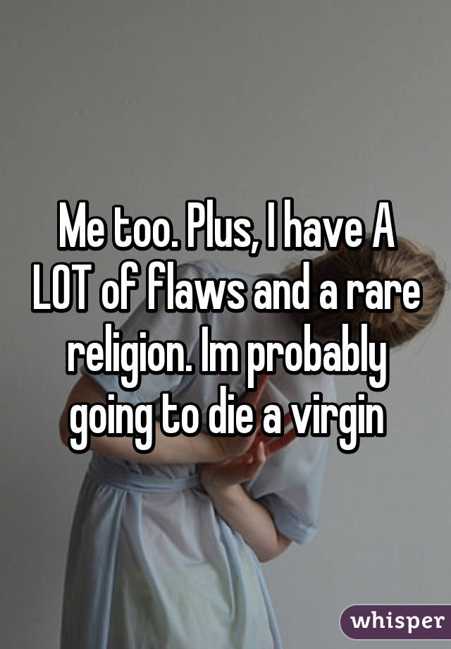 Me too. Plus, I have A LOT of flaws and a rare religion. Im probably going to die a virgin