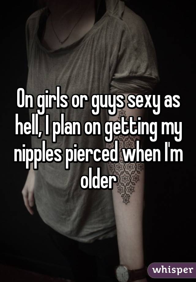 On girls or guys sexy as hell, I plan on getting my nipples pierced when I'm older