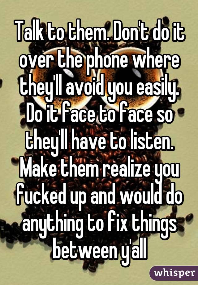 Talk to them. Don't do it over the phone where they'll avoid you easily. Do it face to face so they'll have to listen. Make them realize you fucked up and would do anything to fix things between y'all