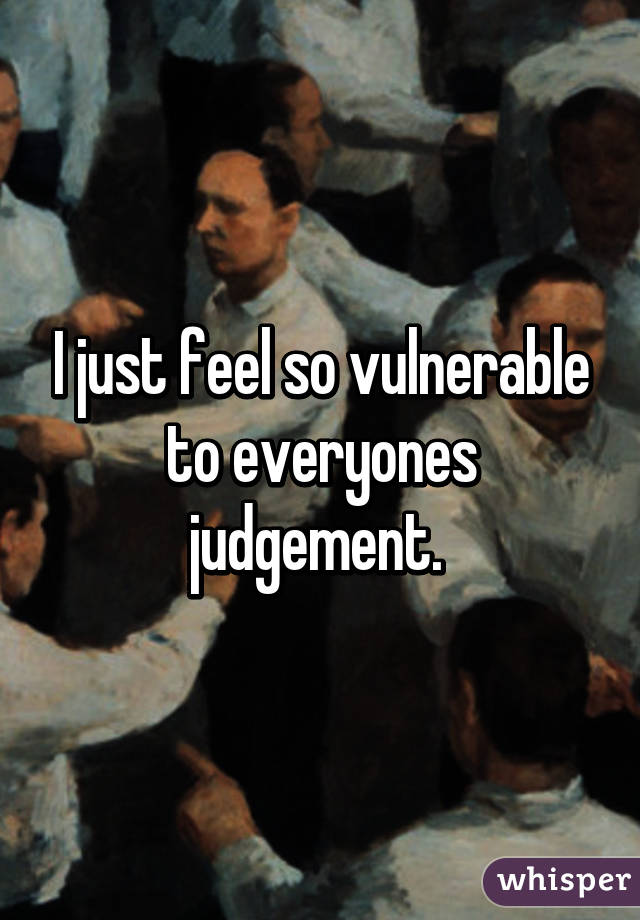 I just feel so vulnerable to everyones judgement. 