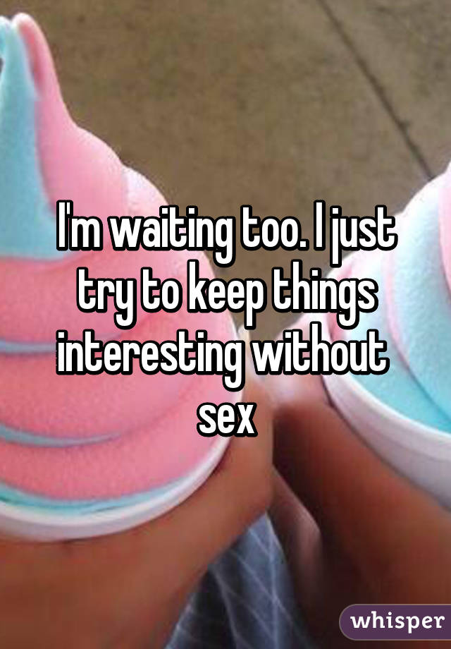 I'm waiting too. I just try to keep things interesting without  sex