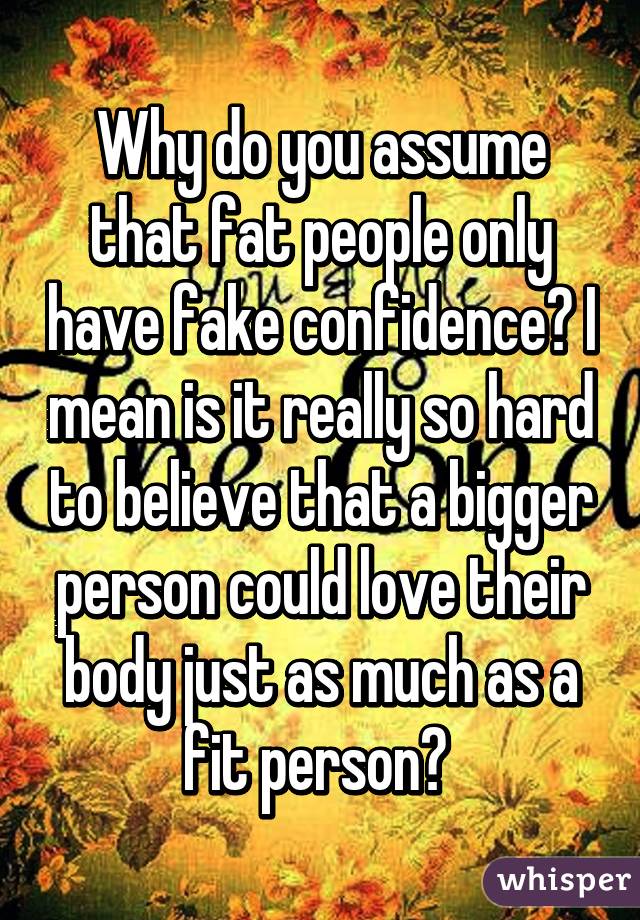 Why do you assume that fat people only have fake confidence? I mean is it really so hard to believe that a bigger person could love their body just as much as a fit person? 