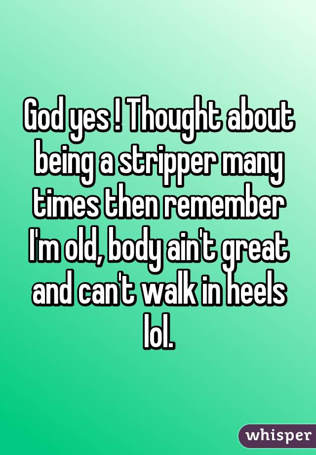 God yes ! Thought about being a stripper many times then remember I'm old, body ain't great and can't walk in heels lol.
