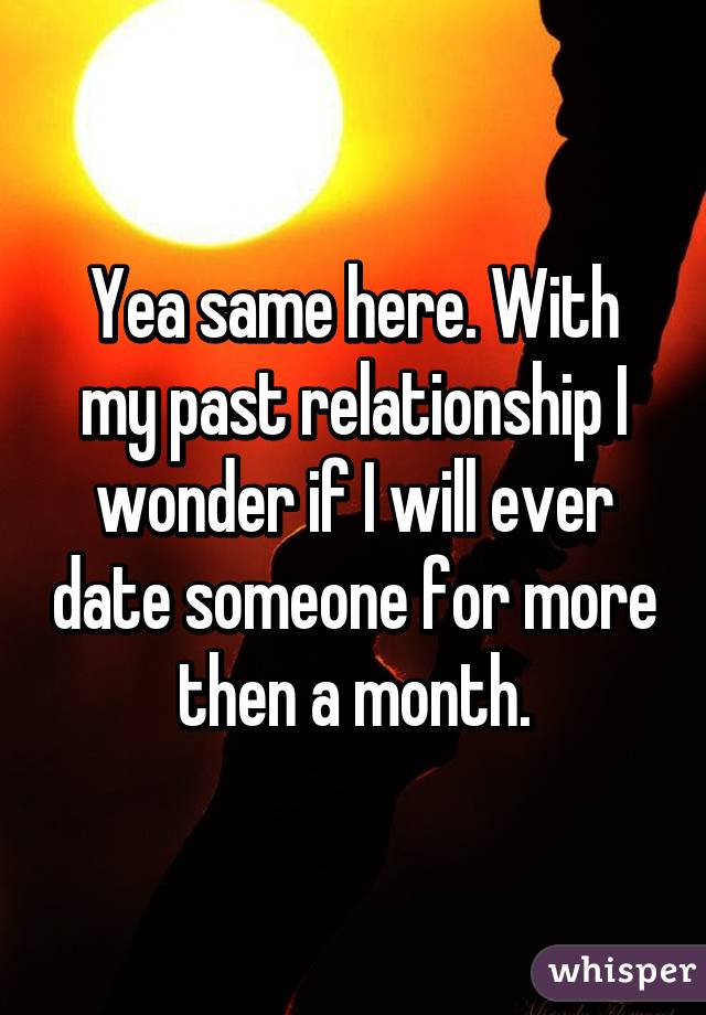 Yea same here. With my past relationship I wonder if I will ever date someone for more then a month.