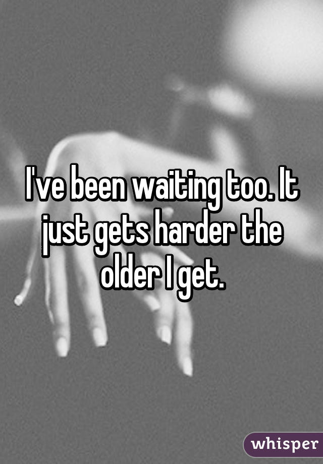 I've been waiting too. It just gets harder the older I get.