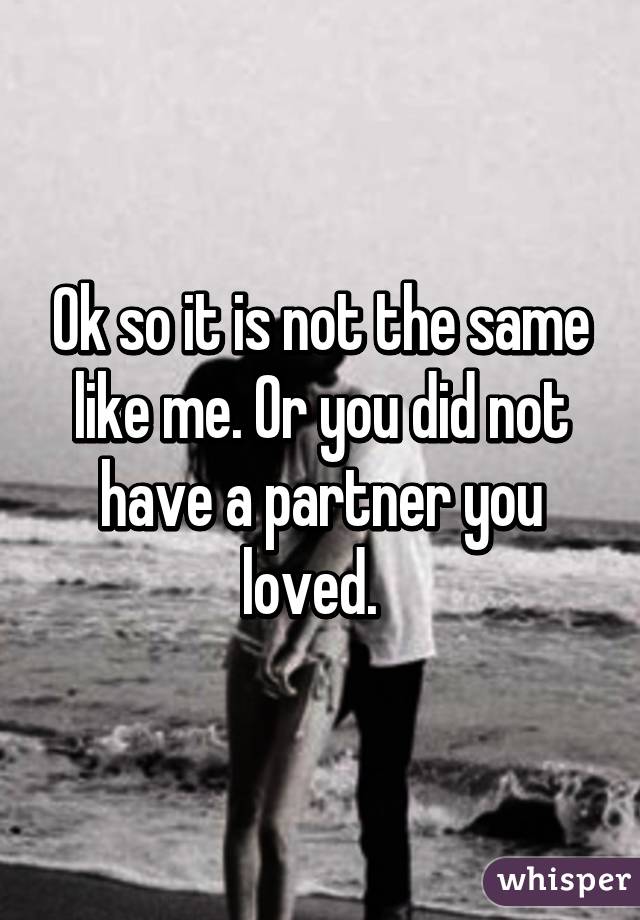 Ok so it is not the same like me. Or you did not have a partner you loved.  