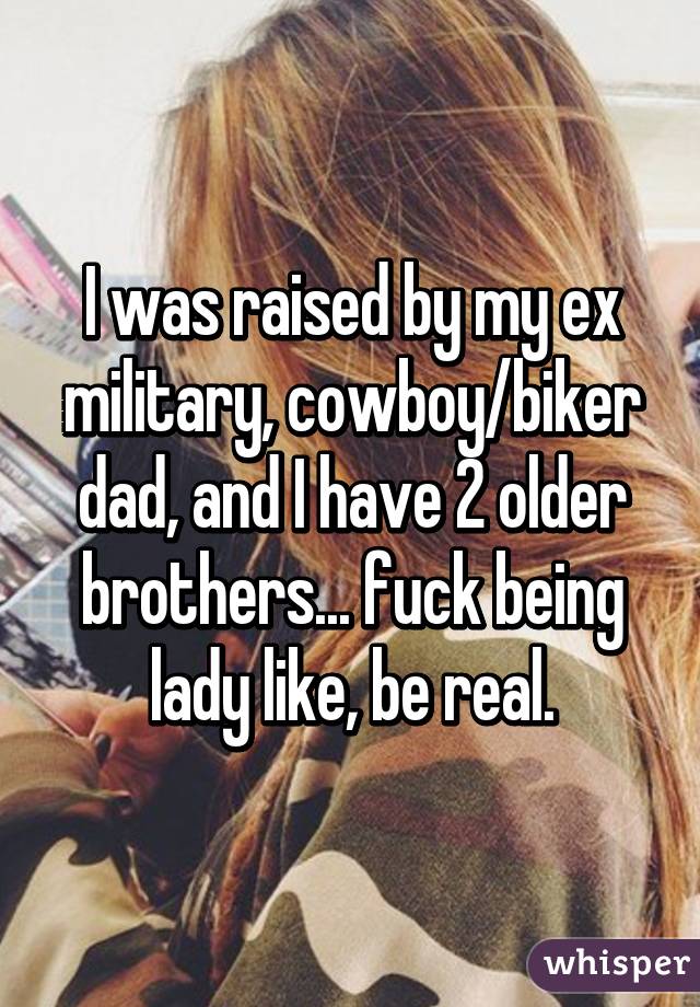 I was raised by my ex military, cowboy/biker dad, and I have 2 older brothers... fuck being lady like, be real.