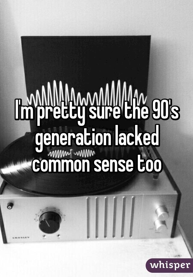 I'm pretty sure the 90's generation lacked common sense too