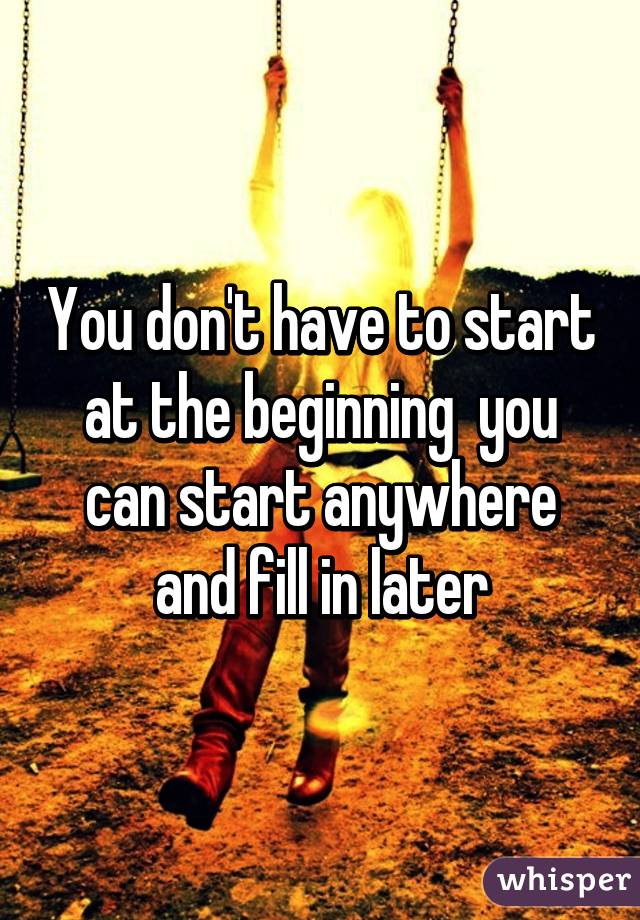 You don't have to start at the beginning  you can start anywhere and fill in later