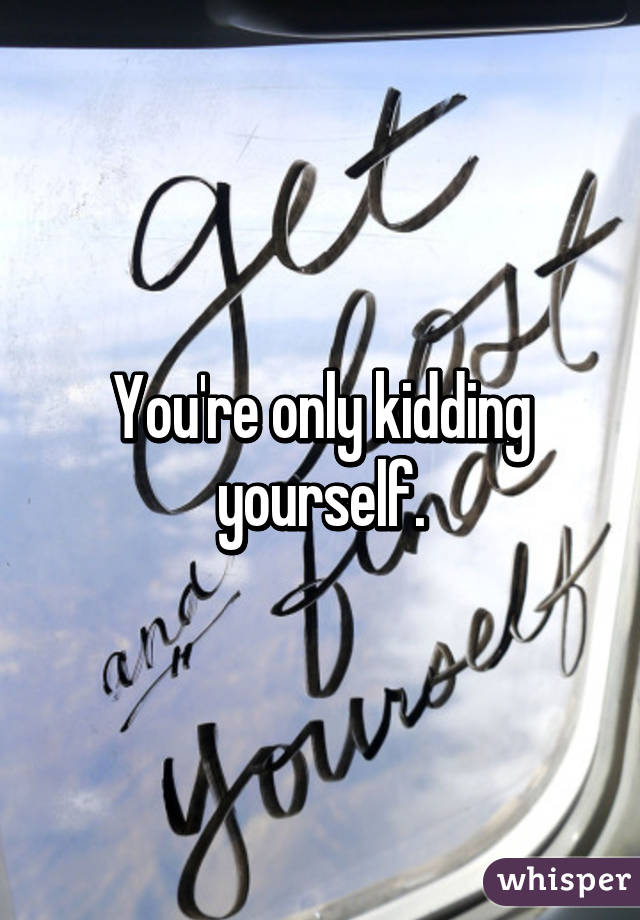 You're only kidding yourself.