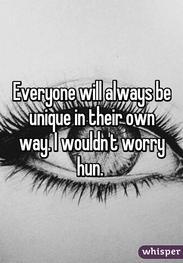 Everyone will always be unique in their own way. I wouldn't worry hun. 