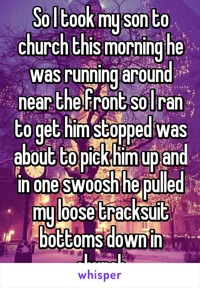 So I took my son to church this morning he was running around near the front so I ran to get him stopped was about to pick him up and in one swoosh he pulled my loose tracksuit bottoms down in church