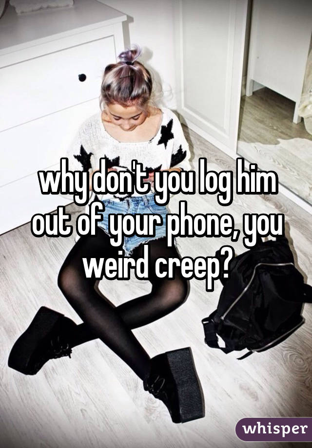 why don't you log him out of your phone, you weird creep?