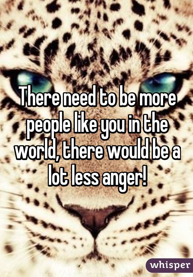 There need to be more people like you in the world, there would be a lot less anger!