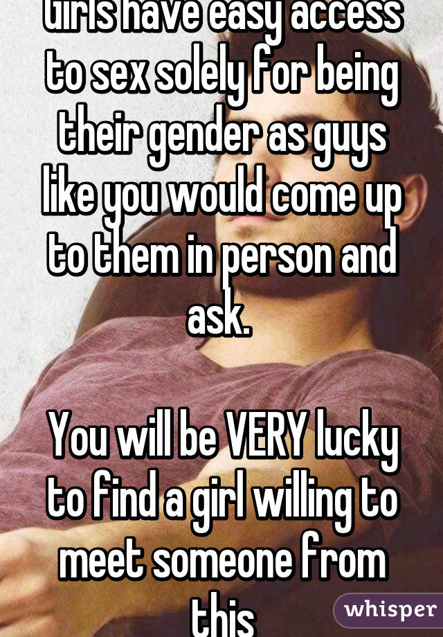 Girls have easy access to sex solely for being their gender as guys like you would come up to them in person and ask. 

You will be VERY lucky to find a girl willing to meet someone from this