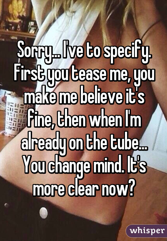 Sorry... I've to specify. First you tease me, you make me believe it's fine, then when I'm already on the tube... You change mind. It's more clear now?