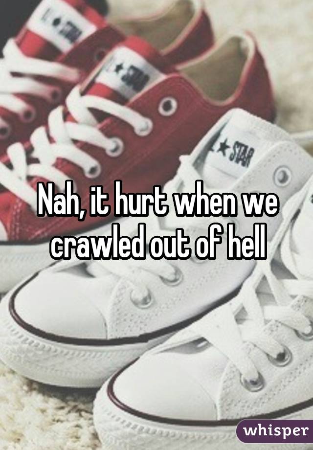 Nah, it hurt when we crawled out of hell