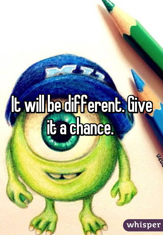 It will be different. Give it a chance. 
