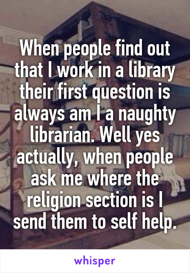 When people find out that I work in a library their first question is always am I a naughty librarian. Well yes actually, when people ask me where the religion section is I send them to self help.
