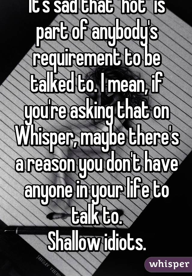 It's sad that "hot" is part of anybody's requirement to be talked to. I mean, if you're asking that on Whisper, maybe there's a reason you don't have anyone in your life to talk to.
Shallow idiots.
