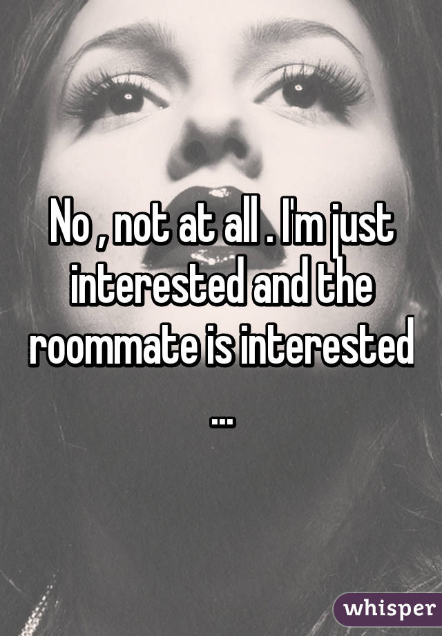 No , not at all . I'm just interested and the roommate is interested ...