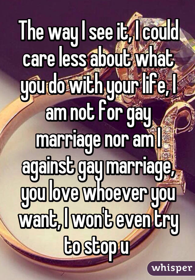 The way I see it, I could care less about what you do with your life, I am not for gay marriage nor am I against gay marriage, you love whoever you want, I won't even try to stop u 