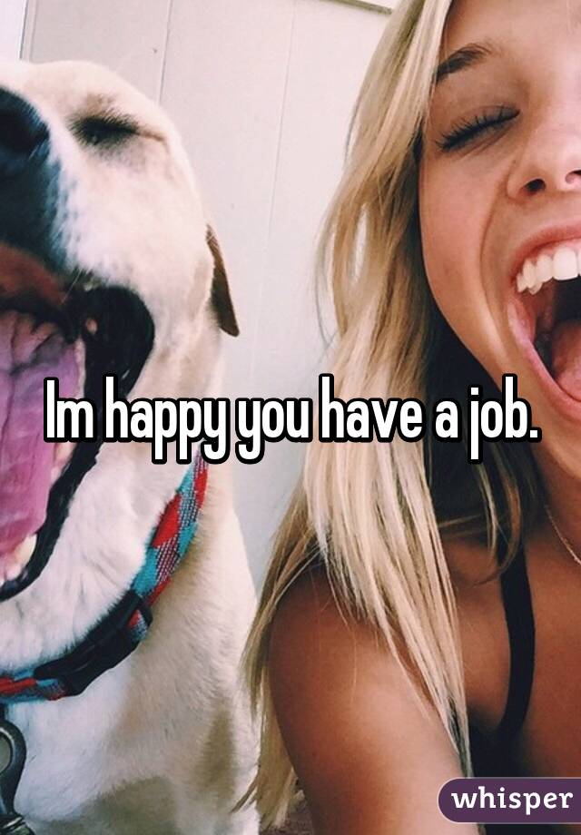 Im happy you have a job.