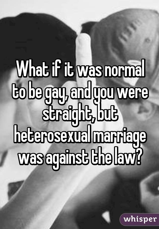 What if it was normal to be gay, and you were straight, but heterosexual marriage was against the law?