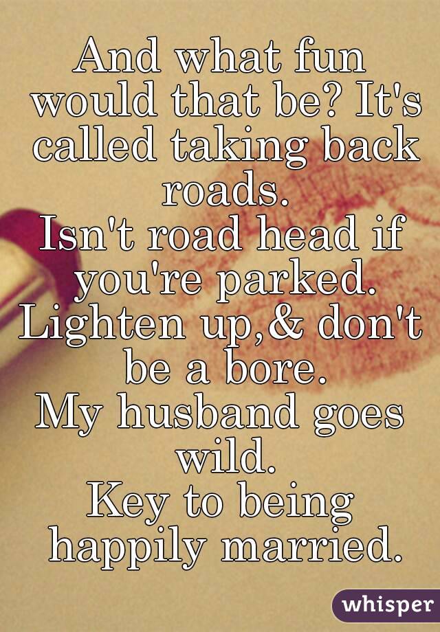 And what fun would that be? It's called taking back roads.
Isn't road head if you're parked.
Lighten up,& don't be a bore.
My husband goes wild.
Key to being happily married.