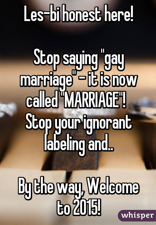 Les-bi honest here!

Stop saying "gay marriage" - it is now called "MARRIAGE"!  
Stop your ignorant labeling and..

By the way, Welcome to 2015!