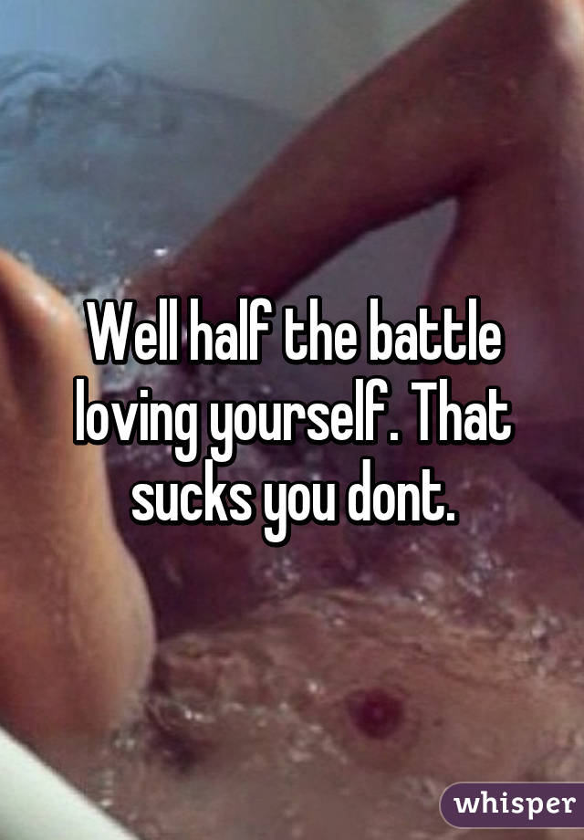 Well half the battle loving yourself. That sucks you dont.