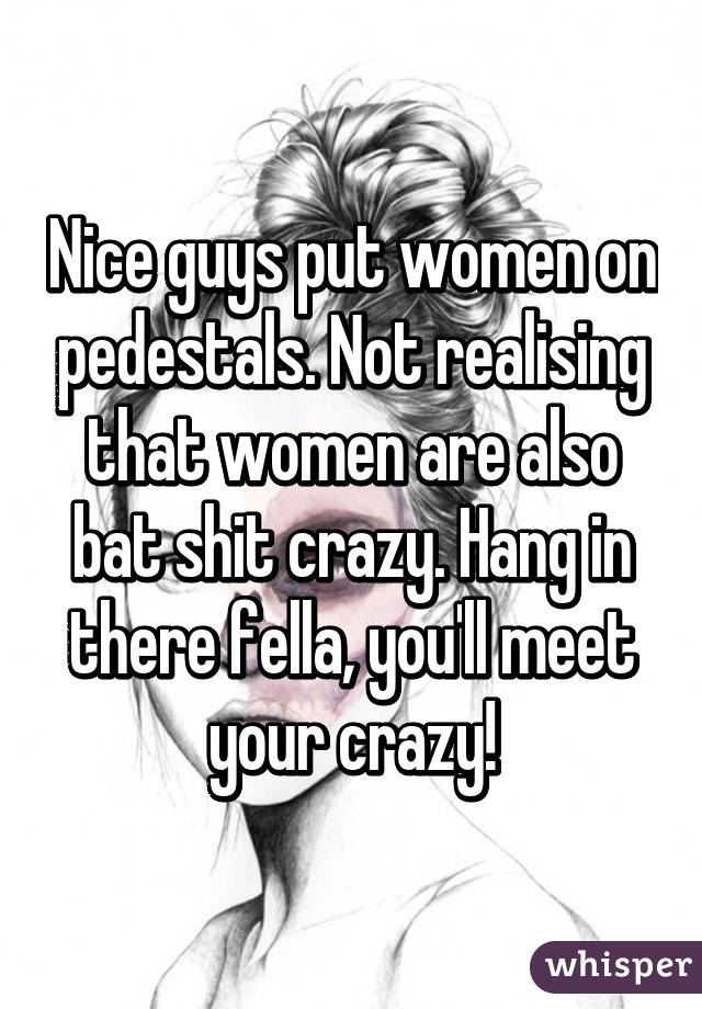 Nice guys put women on pedestals. Not realising that women are also bat shit crazy. Hang in there fella, you'll meet your crazy!