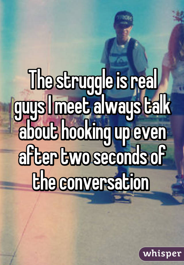 The struggle is real guys I meet always talk about hooking up even after two seconds of the conversation 