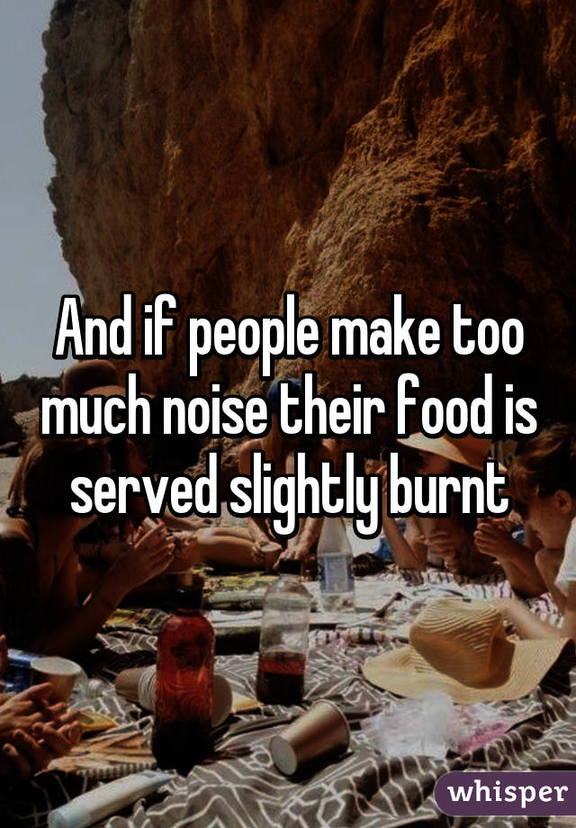 And if people make too much noise their food is served slightly burnt