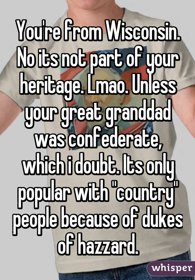 You're from Wisconsin. No its not part of your heritage. Lmao. Unless your great granddad was confederate, which i doubt. Its only popular with "country" people because of dukes of hazzard.