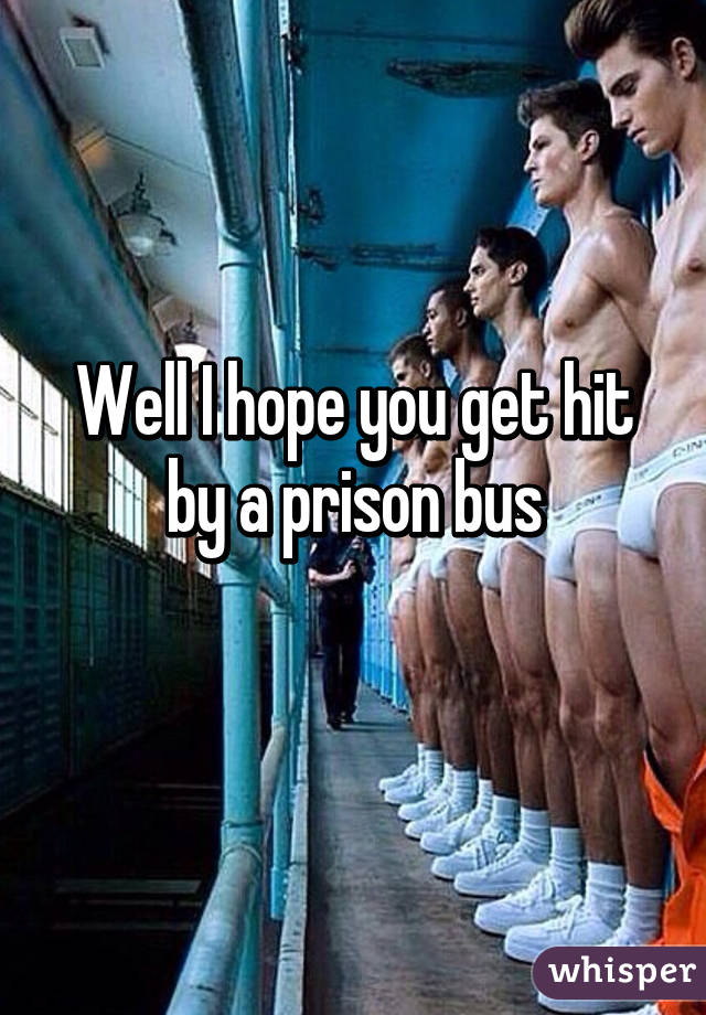Well I hope you get hit by a prison bus
