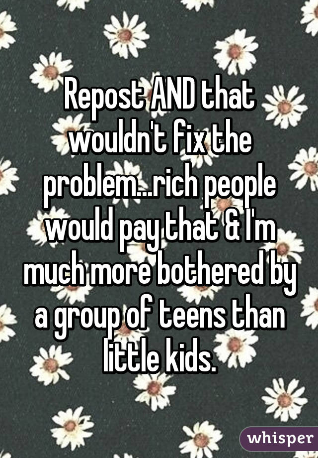 Repost AND that wouldn't fix the problem...rich people would pay that & I'm much more bothered by a group of teens than little kids.