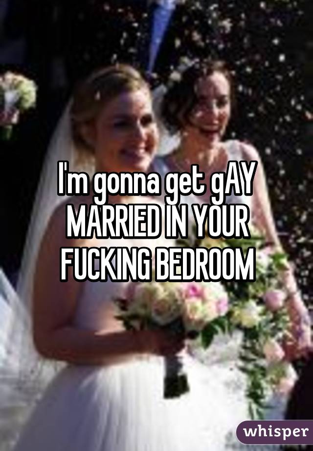 I'm gonna get gAY MARRIED IN YOUR FUCKING BEDROOM