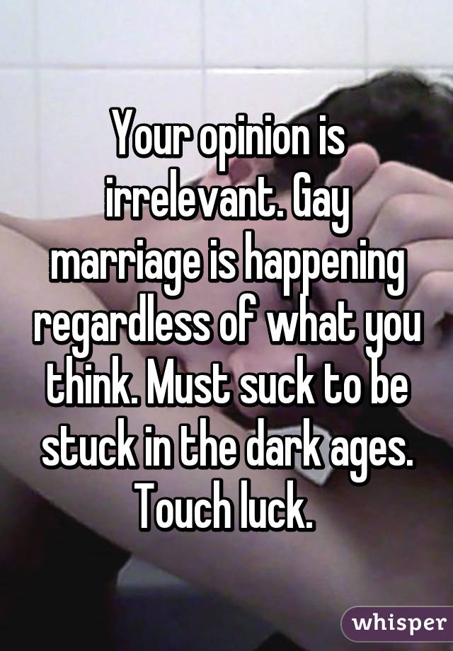 Your opinion is irrelevant. Gay marriage is happening regardless of what you think. Must suck to be stuck in the dark ages. Touch luck. 