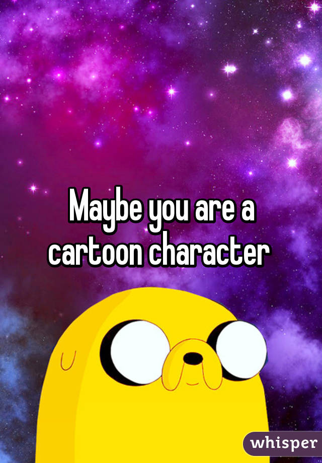 Maybe you are a cartoon character 