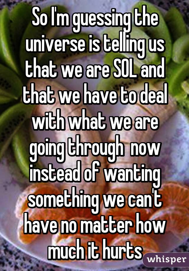 So I'm guessing the universe is telling us that we are SOL and that we have to deal with what we are going through  now instead of wanting something we can't have no matter how much it hurts