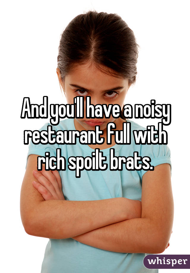 And you'll have a noisy restaurant full with rich spoilt brats.