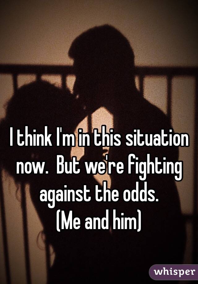 I think I'm in this situation now.  But we're fighting against the odds.
(Me and him)