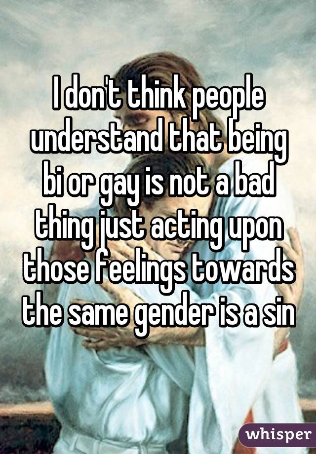 I don't think people understand that being bi or gay is not a bad thing just acting upon those feelings towards the same gender is a sin 