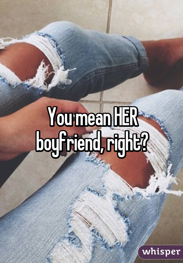 You mean HER boyfriend, right?