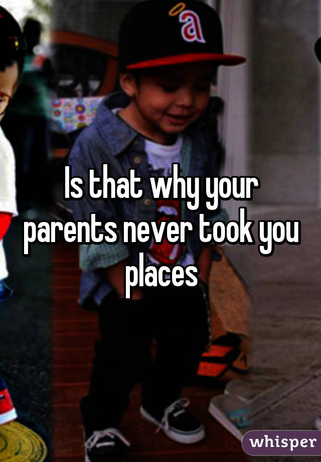 Is that why your parents never took you places