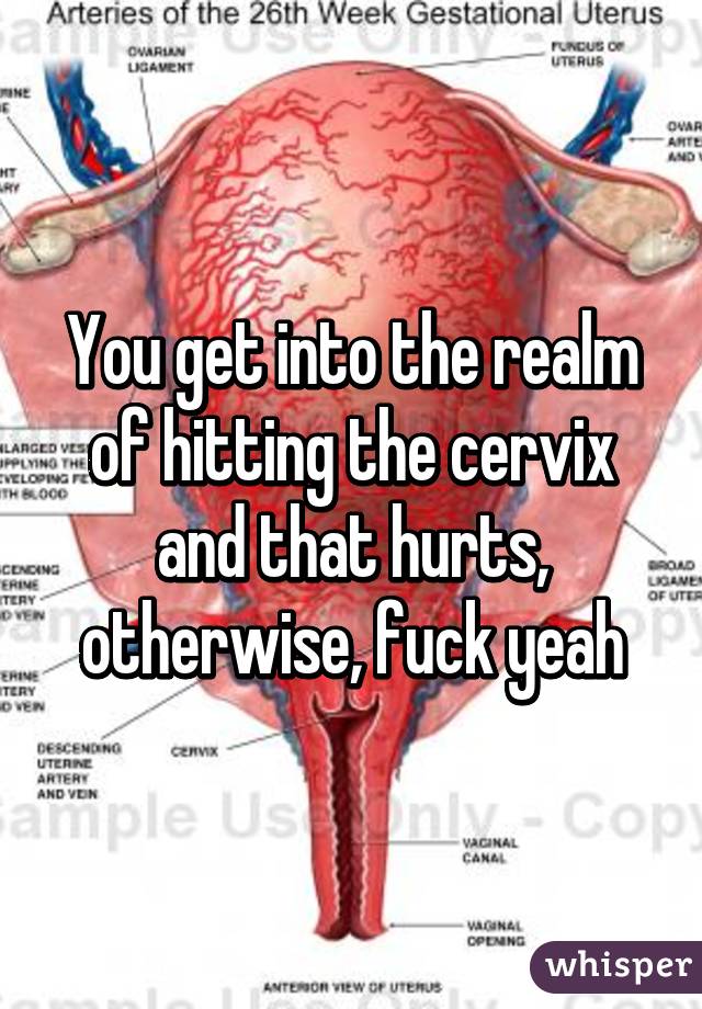 You get into the realm of hitting the cervix and that hurts, otherwise, fuck yeah