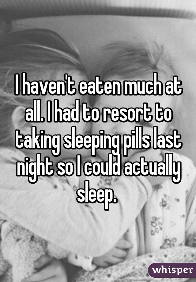 I haven't eaten much at all. I had to resort to taking sleeping pills last night so I could actually sleep. 