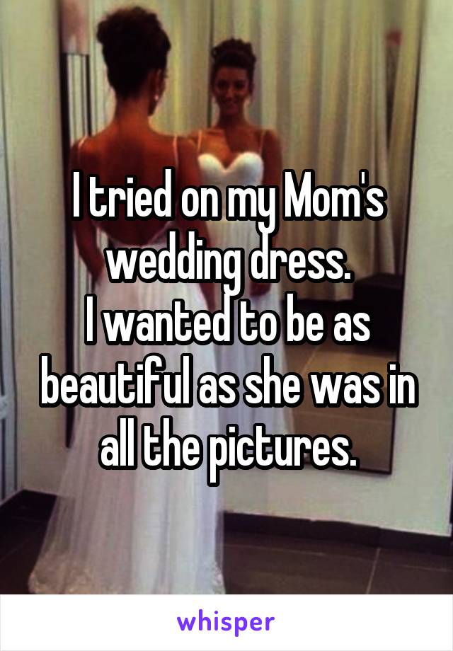 I tried on my Mom's wedding dress.
I wanted to be as beautiful as she was in all the pictures.